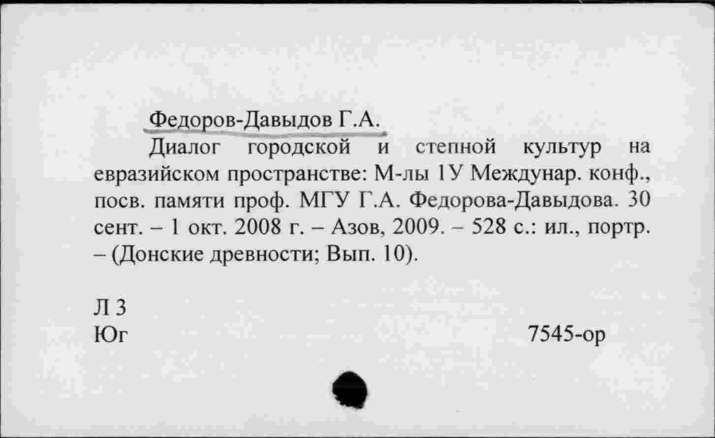 ﻿Федоров-Давыдов Г.А.
Диалог городской и степной культур на евразийском пространстве: М-лы 1У Междунар. конф., поев, памяти проф. МГУ Г.А. Федорова-Давыдова. 30 сент. - 1 окт. 2008 г. - Азов, 2009. - 528 с.: ил., портр. - (Донские древности; Вып. 10).
Л 3
Юг
7545-ор